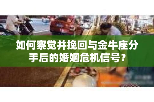 如何察觉并挽回与金牛座分手后的婚姻危机信号？