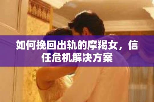 如何挽回出轨的摩羯女，信任危机解决方案