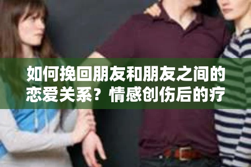 如何挽回朋友和朋友之间的恋爱关系?情感创伤后的疗愈与决策之路 如何挽回朋友和朋友之间的恋爱关系?情感创伤后的疗愈与决策之路