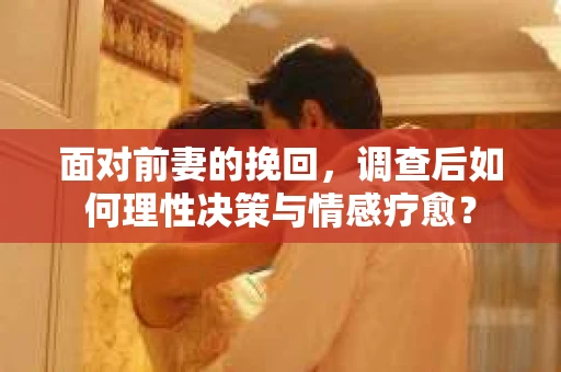 面对前妻的挽回，调查后如何理性决策与情感疗愈？