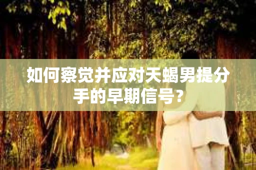 如何察觉并应对天蝎男提分手的早期信号？