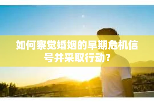 如何察觉婚姻的早期危机信号并采取行动？