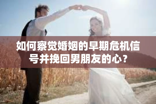 如何察觉婚姻的早期危机信号并挽回男朋友的心？
