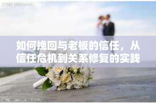 如何挽回与老板的信任，从信任危机到关系修复的实践指南