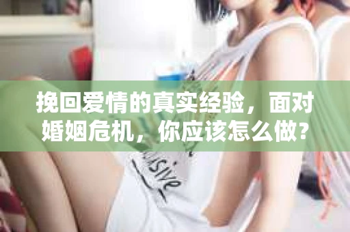 挽回爱情的真实经验,面对婚姻危机,你应该怎么做? 挽回爱情的真实经验,面对婚姻危机,你应该怎么做?