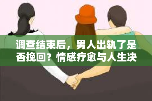 调查结束后，男人出轨了是否挽回？情感疗愈与人生决策的干货指南