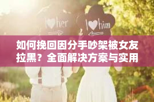 如何挽回因分手吵架被女友拉黑？全面解决方案与实用建议