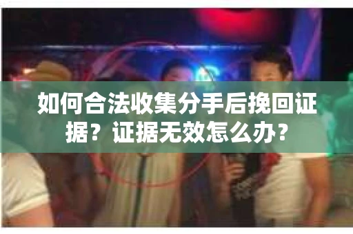如何合法收集分手后挽回证据？证据无效怎么办？