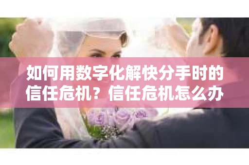 如何用数字化解快分手时的信任危机？信任危机怎么办？