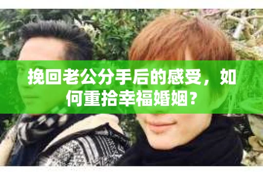挽回老公分手后的感受，如何重拾幸福婚姻？