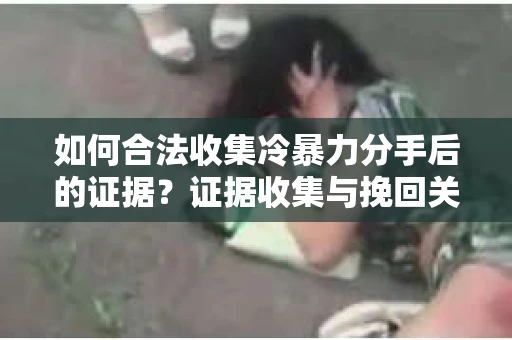 如何合法收集冷暴力分手后的证据？证据收集与挽回关系怎么办？