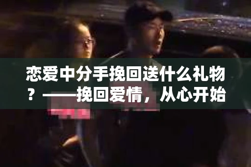 恋爱中分手挽回送什么礼物？——挽回爱情，从心开始