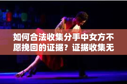 如何合法收集分手中女方不愿挽回的证据？证据收集无效怎么办？
