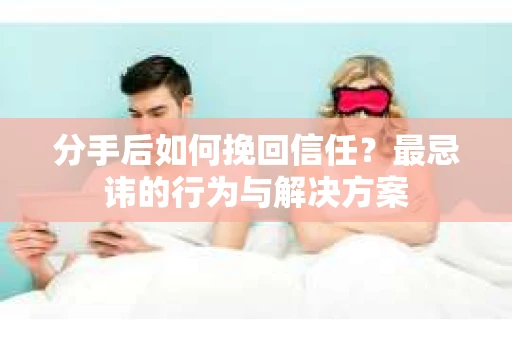 分手后如何挽回信任？最忌讳的行为与解决方案