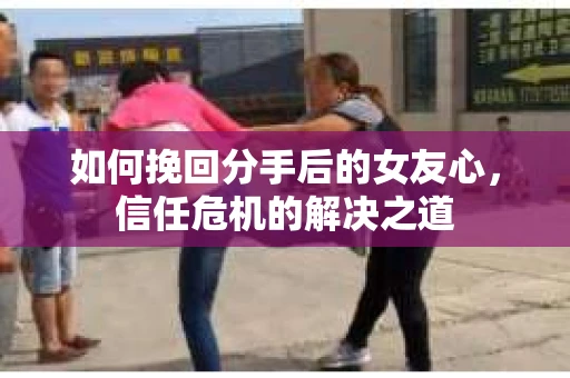 如何挽回分手后的女友心，信任危机的解决之道