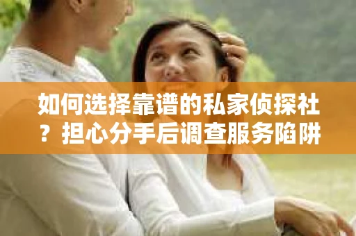 如何选择靠谱的私家侦探社？担心分手后调查服务陷阱怎么办？