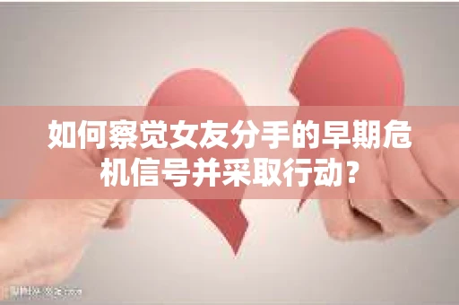 如何察觉女友分手的早期危机信号并采取行动？
