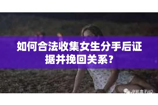 如何合法收集女生分手后证据并挽回关系？