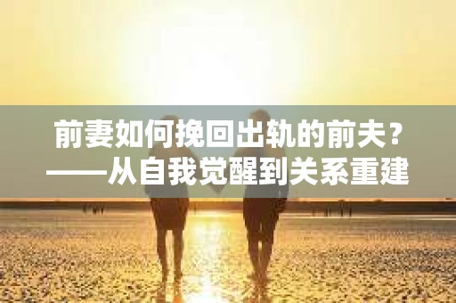 前妻如何挽回出轨的前夫？——从自我觉醒到关系重建的全面指南