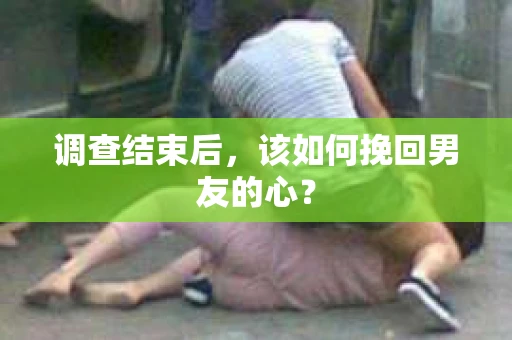 调查结束后，该如何挽回男友的心？