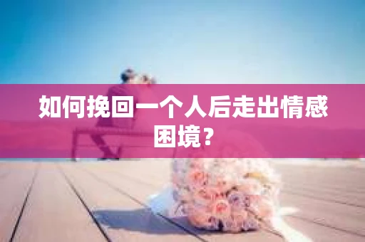 如何挽回一个人后走出情感困境？
