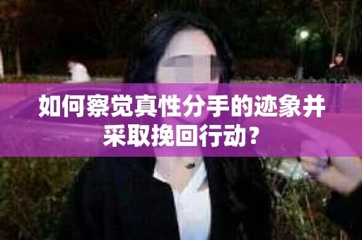 如何察觉真性分手的迹象并采取挽回行动？