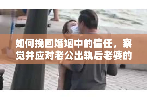 如何挽回婚姻中的信任，察觉并应对老公出轨后老婆的危机信号