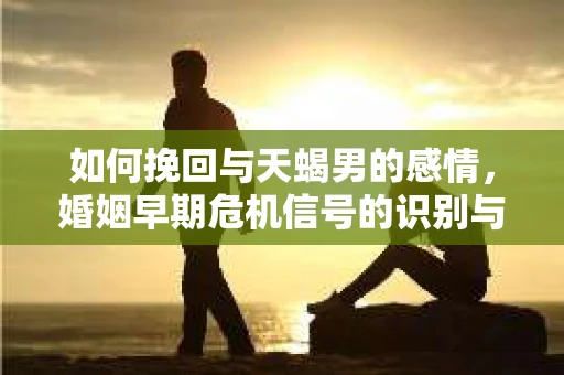 如何挽回与天蝎男的感情，婚姻早期危机信号的识别与应对