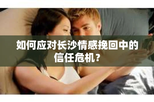 如何应对长沙情感挽回中的信任危机？