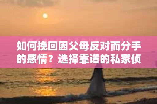 如何挽回因父母反对而分手的感情？选择靠谱的私家侦探社怎么办？