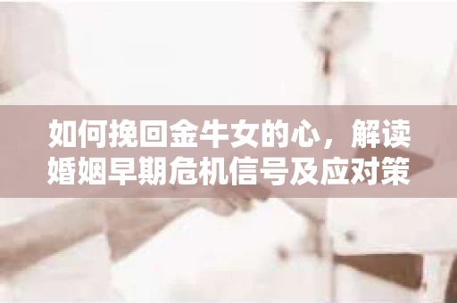 如何挽回金牛女的心，解读婚姻早期危机信号及应对策略