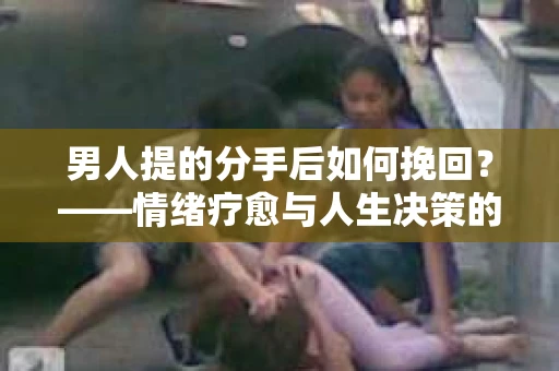 男人提的分手后如何挽回？——情绪疗愈与人生决策的干货指南