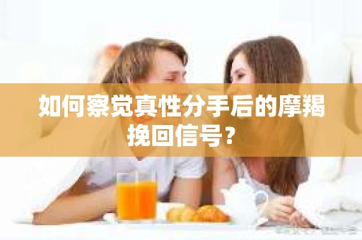 如何察觉真性分手后的摩羯挽回信号？