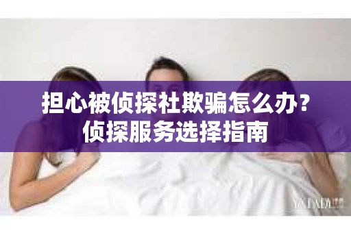 担心被侦探社欺骗怎么办？侦探服务选择指南