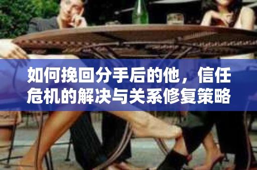 如何挽回分手后的他，信任危机的解决与关系修复策略