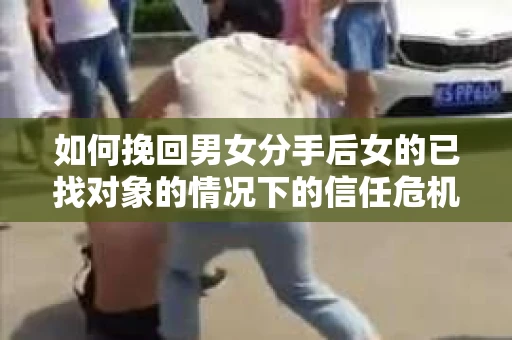 如何挽回男女分手后女的已找对象的情况下的信任危机？