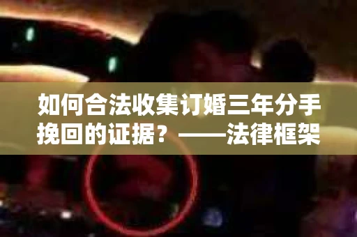 如何合法收集订婚三年分手挽回的证据？——法律框架下的有效证据收集方案