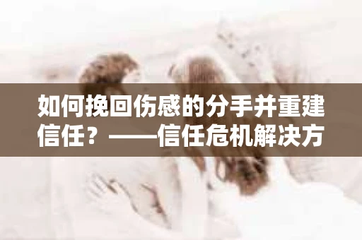 如何挽回伤感的分手并重建信任?——信任危机解决方案 如何挽回伤感的分手并重建信任?——信任危机解决方案