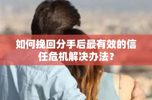 如何挽回分手后最有效的信任危机解决办法？