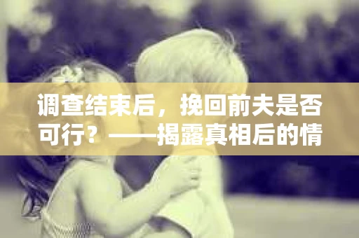 调查结束后，挽回前夫是否可行？——揭露真相后的情感疗愈与人生决策