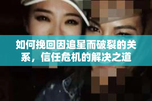 如何挽回因追星而破裂的关系，信任危机的解决之道