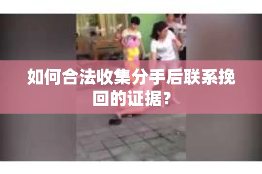 如何合法收集分手后联系挽回的证据？