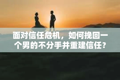 面对信任危机，如何挽回一个男的不分手并重建信任？