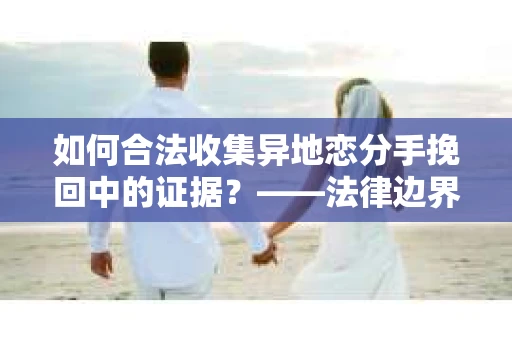 如何合法收集异地恋分手挽回中的证据？——法律边界内的取证策略