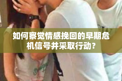 如何察觉情感挽回的早期危机信号并采取行动？