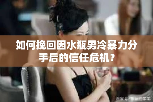 如何挽回因水瓶男冷暴力分手后的信任危机？