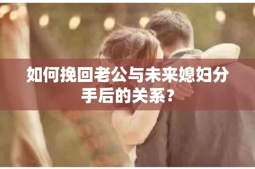 如何挽回老公与未来媳妇分手后的关系？
